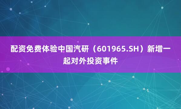 配资免费体验中国汽研（601965.SH）新增一起对外投资事件