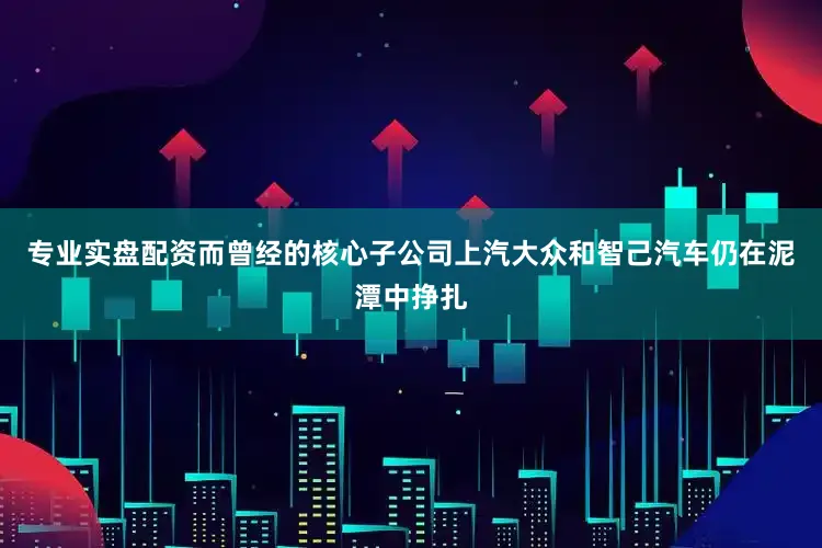 专业实盘配资而曾经的核心子公司上汽大众和智己汽车仍在泥潭中挣扎