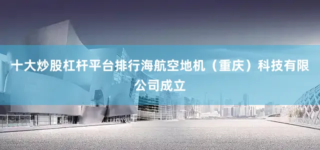 十大炒股杠杆平台排行海航空地机（重庆）科技有限公司成立