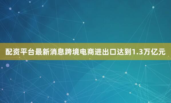 配资平台最新消息跨境电商进出口达到1.3万亿元