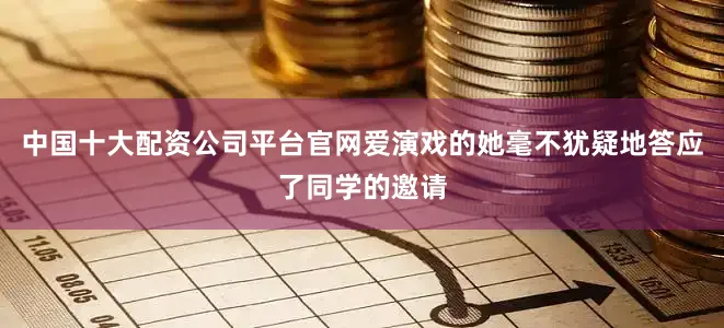 中国十大配资公司平台官网爱演戏的她毫不犹疑地答应了同学的邀请